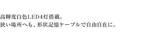 高輝度白色LED4灯搭載。狭い場所へも、形状記憶ケーブルで自由自在に。