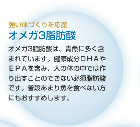強い体づくりを応援 オメガ3脂肪酸 オメガ3脂肪酸は、青魚に多く含まれています。健脳成分ＤＨＡやＥＰＡを含み、人の体の中では作り出すことのできない必須脂肪酸です。普段あまり魚を食べない方にもおすすめします。
