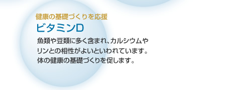 健康の基礎づくりを応援 ビタミンD 魚類や豆類に多く含まれ、カルシウムやリンの吸収を助けるといわれています。体の健康の基礎づくりを促します。