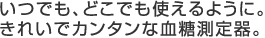 いつでも、どこでも使えるように。
きれいでカンタンな血糖測定器。