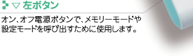 ▽左ボタン
オン、オフ電源ボタンで、メモリーモードや設定モードを呼び出すために使用します。