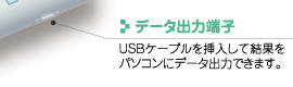 データ出力端子
USBケーブルを挿入して結果をパソコンにデータ出力できます。