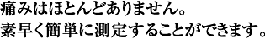 手間なく、やさしく、素早い測定。
痛みはほとんどありません。