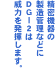 精密機器の製造管理などにDG-2は威力を発揮します。