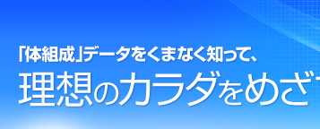 「体組成」データをくまなく知って、理想のカラダをめざす。