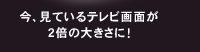 今、見ているテレビ画面が2倍の大きさに！