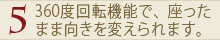 5.360度回転機能で、座ったまま向きを変えられます。