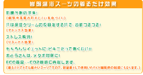 1.新陳代謝の促進！ （病気や風邪の引きにくい身体づくり）  2.汗は保湿クリームの役目をする汗で、お肌つるつる！ （デトックス効果）  3.ストレス解消！ （リラックス効果）  4.もちろんダイエットに！ビキニだって怖くない！！  5.おとうさんは、メタボ対策に！  6.ＥＣＯ商品・・ＣＯ２削減に貢献します。 （着るだけでとても暖かいスーツですので、部屋着として使用いただくと暖房費の削減にもなります。） 